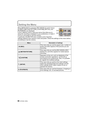 Page 36VQT3Q61 (ENG) 36
Setting the Menu
When [MENU/SET] is pressed, [REC MODE] A and 5 menus 
B  ([REC], [MOTION PICTURE], [CUSTOM], [SETUP], and 
[PLAYBACK]) are displayed.
In the 5 different menus, there are menus that allow you to 
setup the recording or playback to your preference, or make it 
more fun and easier to use the camera.
In particular, the [SETUP] menu contains some important 
settings relating to the camera’s clock and pow er. Check the settings of this menu before 
proceeding to use the...