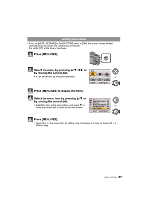 Page 3737 (ENG) VQT3Q61
•If you set [MENU RESUME] in the [CUSTOM] menu to [ON], the screen shows the last 
selected menu item when the camera was turned off.
It is set to [ON] at the time of purchase.
Setting menu items
Press [MENU/SET].
Select the menu by pressing  3/4/ 2/1 or 
by rotating the control dial.
•It can also be set by the touch operation.
Press [MENU/SET] to display the menu.
Select the menu item by pressing  3/4 or 
by rotating the control dial.
•Select the item at the very bottom, and press  4 or...