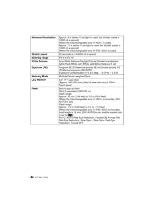 Page 44VQT3Q61 (ENG) 44
Minimum IlluminationApprox. 6 lx (when i-Low light is  used, the shutter speed is 
1/30th of a second)
[When the Interchangeable lens (H-H014) is used]
Approx. 11 lx (when i-Low light is  used, the shutter speed is 
1/30th of a second)
[When the Interchangeable lens (H-FS014042) is used]
Shutter speed 60 seconds to 1/4000th of a second
Metering range EV 0 to EV 18
White Balance Auto White Balance/Daylight/Cloudy/Shade/Incandescent 
lights/Flash/White set1/White set2/White Balance K set...