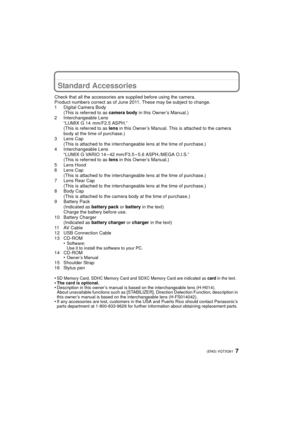 Page 77 (ENG) VQT3Q61
Standard Accessories
Check that all the accessories are supplied before using the camera.
Product numbers correct as of June 2011. These may be subject to change.
1 Digital Camera Body(This is referred to as  camera body in this Owner’s Manual.)
2 Interchangeable Lens “LUMIX G 14 mm/F2.5 ASPH.”
(This is referred to as  lens in this Owner’s Manual. This is attached to the camera 
body at the time of purchase.)
3 Lens Cap (This is attached to the interchangeable lens at the time of...