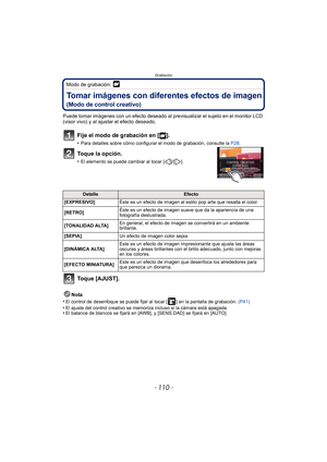 Page 110Grabación
- 110 -
Modo de grabación: 
Tomar imágenes con diferentes efectos de imagen
(Modo de control creativo)
Puede tomar imágenes con un efecto deseado al previsualizar el sujeto en el monitor LCD 
(visor vivo) y al ajustar el efecto deseado.
Fije el modo de grabación en [ ].
•Para detalles sobre cómo configurar el modo de grabación, consulte la  P28.
Toque la opción.
•El elemento se puede cambiar al tocar [ ]/[ ].
Toque [AJUST].
Nota
•
El control de desenfoque se puede fijar al tocar [ ] en la...