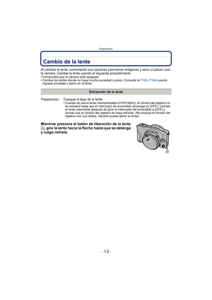 Page 13- 13 -
Preparación
PreparaciónCambio de la lente
Al cambiar la lente, aumentarán sus opciones para tomar imágenes y será un placer usar 
la cámara. Cambie la lente usando el siguiente procedimiento.
•
Compruebe que la cámara está apagada.•Cambie las lentes donde no haya mucha suciedad o polvo. Consulte la P183, P184 cuando 
ingrese suciedad o polvo en la lente.
Mientras presiona el botón de liberación de la lente 
A, gire la lente hacia la flecha hasta que se detenga 
y luego retírela.
Extracción de la...