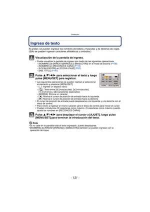 Page 121- 121 -
Grabación
Ingreso de texto
Al grabar, se pueden ingresar los nombres de bebés y mascotas y de destinos de viajes. 
(Sólo se pueden ingresar caracteres alfabéticos y símbolos.)
Visualización de la pantalla de ingreso.
•Puede visualizar la pantalla de ingreso por medio de las siguientes operaciones.–[NOMBRE] de [NIÑOS1]/[NIÑOS2] o [MASCOTAS] en el modo de escena (P108)–[NOMBRE] en [RECONOCE CARA] (P118)–[LOCALIZACIÓN] en [FECHA VIAJE]  (P63).–[INS. TÍTUL]  (P147)
Pulse 3/4/2/1 para seleccionar el...