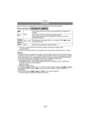 Page 125- 125 -
Grabación
Ajuste el grado de compresión al que las imágenes han de almacenarse.
Modos aplicables: 
¢1 Si borra un archivo RAW de la cámara, también se borrará la imagen JPEG 
correspondiente.
¢ 2 Se fija al máximo de píxeles ([L]) grabables para cada relación de aspecto de la imagen.
Nota
•Puede disfrutar de una edición de imagen más av anzada si utiliza los archivos RAW. Puede 
guardar los archivos RAW en un formato de archivo (JPEG, TIFF. etc.) que pueda visualizarse 
en su ordenador PC, etc.,...