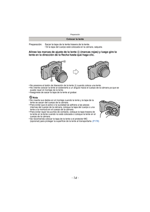 Page 14Preparación
- 14 -
Alinee las marcas de ajuste de la lente B (marcas rojas) y luego gire la 
lente en la dirección de la flecha hasta que haga clic.
•No presione el botón de liberación de la lente  A cuando coloca una lente.•No intente colocar la lente al sostenerla a un ángulo hacia el cuerpo de la cámara ya que se 
puede rayar el montaje de la lente.
•Asegúrese de sacar la tapa de la lente al grabar.
Nota
•No inserte sus dedos en el montaje cuando la lente y la tapa de la 
lente se sacan del cuerpo de...