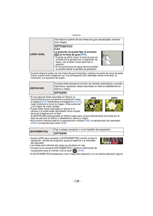 Page 138Grabación
- 138 -
•Cuando alinea el sujeto con las líneas de guía horizontal y vertical o el punto de cruce de estas 
líneas, puede tomar imágenes con una composición bien diseñada viendo el tamaño, la 
inclinación y el equilibrio del sujeto.
•Si hay algunas áreas saturadas en blanco, le 
recomendamos que compense la exposición hacia 
el negativo (P76) refiriéndose al histograma (P137)  y 
luego volviendo a tomar la imagen. Ésta puede ser 
una imagen de mejor calidad.
•Puede haber áreas saturadas en...