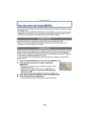 Page 144Reproducción/Edición
- 144 -
Reproducción/EdiciónUso del menú del modo [REPR.]
Puede usar varias funciones en el modo de reproducción para girar las imágenes, ajustar 
su protección, etc.
•
Con [IMPR. CAR.], [CAMB.TAM.], [RECORTE ] o [CONV.ASPEC.], se crea una nueva imagen 
editada. No se puede crear una nueva imagen si no hay espacio libre en la tarjeta, así que 
recomendamos comprobar si hay espacio libre antes de editar la imagen.
Se pueden cambiar los métodos de reproducción para las imágenes en 3D....