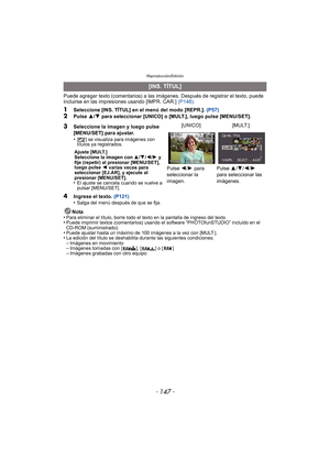 Page 147- 147 -
Reproducción/Edición
Puede agregar texto (comentarios) a las imágenes. Después de registrar el texto, puede 
incluirse en las impresiones usando [IMPR. CAR.]  (P148).
1Seleccione [INS. TÍTUL] en el menú del modo [REPR.].  (P57)2Pulse 3/4  para seleccionar [UNICO] o [MULT.], luego pulse [MENU/SET].
4Ingrese el texto.  (P121)
•Salga del menú después de que se fija.
Nota
•Para eliminar el título, borre todo el texto en la pantalla de ingreso del texto.•Puede imprimir textos (comentarios) usando el...
