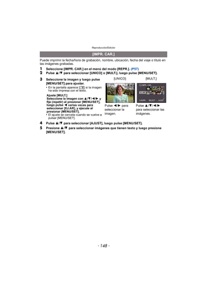 Page 148Reproducción/Edición
- 148 -
Puede imprimir la fecha/hora de grabación, nombre, ubicación, fecha del viaje o título en 
las imágenes grabadas.
1Seleccione [IMPR. CAR.] en el menú del modo [REPR.]. (P57)2Pulse 3/4  para seleccionar [UNICO] o [MULT.], luego pulse [MENU/SET].
4Pulse  3/4 para seleccionar [AJUST], luego pulse [MENU/SET].
5Presione  3/4  para seleccionar imágenes que tienen texto y luego presione 
[MENU/SET].
[IMPR. CAR.]
3
Seleccione la imagen y luego pulse 
[MENU/SET] para ajustar.
•
En la...