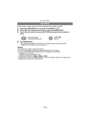 Page 152Reproducción/Edición
- 152 -
Puede ampliar y luego cortar la porción importante de la imagen grabada.
1Seleccione [RECORTE] en el menú del modo [REPR.].  (P57)2Pulse 2/1  para seleccionar la imagen y luego pulse [MENU/SET].
3Use el disco de control y presione  3/4 /2 /1  para seleccionar las partes a 
cortar.
4Pulse [MENU/SET].
•Se visualiza la pantalla de confirmación. Se ejecuta cuando se selecciona [SI]. 
Salga del menú después de que se ejecuta.
Nota
•La calidad de la imagen cortada será...