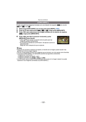Page 153- 153 -
Reproducción/Edición
Puede convertir las imágenes tomadas con una relación de aspecto [W] en una de 
[ Y ] en [ X] o en [ ].
1Seleccione [CONV.ASPEC.] en el menú del modo [REPR.].  (P57)2Pulse 3/4  para seleccionar [ Y], [X ] o [ ], luego pulse [MENU/SET].
3Pulse  2/1  para seleccionar una imagen tomada con la relación de aspecto 
[W ], luego pulse [MENU/SET].
Nota
•
Después de convertir la relación de aspecto, el tamaño de la imagen puede resultar más 
grande que el de la imagen original.
•Tal...