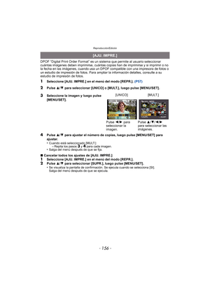 Page 156Reproducción/Edición
- 156 -
DPOF “Digital Print Order Format” es un sistema que permite al usuario seleccionar 
cuántas imágenes deben imprimirse, cuántas copias han de imprimirse y si imprimir o no 
la fecha en las imágenes, cuando usa un DPOF compatible con una impresora de fotos o 
un estudio de impresión de fotos. Para ampliar la información detalles, consulte a su 
estudio de impresión de fotos.
1Seleccione [AJU. IMPRE.] en el menú del modo [REPR.].  (P57)
4Pulse 3/4  para ajustar el número de...