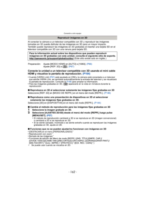 Page 162Conexión a otro equipo
- 162 -
Al conectar la cámara a un televisor compatible con 3D y reproducir las imágenes 
tomadas en 3D puede disfrutar de las imágenes en 3D para un mayor impacto.
También puede reproducir las imágenes en 3D grabadas al insertar una tarjeta SD en el 
televisor compatible con 3D con una ranura para tarjeta SD.
Conecte la unidad a un televisor compatible con 3D usando el mini cable 
HDMI y visualice la pantalla de reproducción. (P164)
•Cuando [VIERA Link] (P67) está ajustado en [ON]...