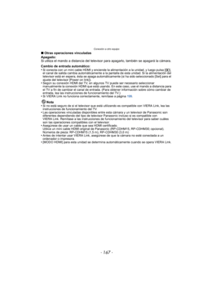 Page 167- 167 -
Conexión a otro equipo
∫Otras operaciones vinculadas
Apagado:
Si utiliza el mando a distancia del televisor para apagarlo, también se apagará la cámara.
Cambio de entrada automático:
•
Si conecta con un mini cable HDMI y enciende la alimentación a la unidad, y luego pulsa [ (], 
el canal de salida cambia automáticamente a la pantalla de esta unidad. Si la alimentación del 
televisor está en espera, ésta se apaga automáticamente (si ha sido seleccionado [Set] para el 
ajuste del televisor [Power...