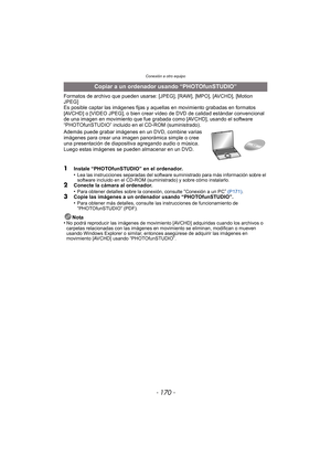 Page 170Conexión a otro equipo
- 170 -
Formatos de archivo que pueden usarse: [JPEG], [RAW], [MPO], [AVCHD], [Motion 
JPEG]
Es posible captar las imágenes fijas y aquellas en movimiento grabadas en formatos 
[AVCHD] o [VIDEO JPEG], o bien crear ví deo de DVD de calidad estándar convencional 
de una imagen en movimiento que fue grabada como [AVCHD], usando el software 
“PHOTOfunSTUDIO” incluido en el CD-ROM (suministrado).
Además puede grabar imágenes en un DVD, combine varias 
imágenes para crear una imagen...