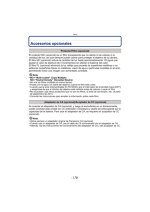 Page 178Otros
- 178 -
OtrosAccesorios opcionales
El protector MC (opcional) es un filtro transparente que no afecta ni los colores ni la 
cantidad del luz, así que siempre puede usarse para proteger el objetivo de la cámara.
El filtro ND (opcional) reduce la cantidad de luz hasta aproximadamente 1/8 (igual que 
ajustar el valor de abertura de 3 incrementos) sin afectar el balance del color.
El filtro PL (opcional) eliminará la luz  refleja que procede de superficies metálicas o no 
esféricas (superficies llanas...