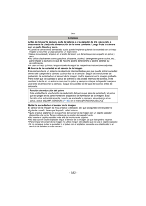 Page 183- 183 -
Otros
Antes de limpiar la cámara, quite la batería o el acoplador de CC (opcional), o 
desconecte la clavija de alimentación de la toma corriente. Luego frote la cámara 
con un paño blando y seco.
•
Cuando la cámara está demasiado sucia, puede limpiarse quitando la suciedad con un trapo 
mojado y escurrido y luego pasando un trapo seco.
•Saque la suciedad y el polvo en el anillo del zoom y el del enfoque con un paño sin polvo y 
seco.
• No utilice disolventes como gasolina, diluyente, alcohol,...