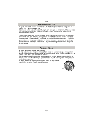 Page 184Otros
- 184 -
•No ejerza demasiada presión en el monitor LCD. Podrían aparecer colores desiguales en el 
monitor LCD y podría funcionar mal.
•Si cámara se enfría cuando la enciende, al principio la imagen en el monitor LCD será un poco 
más oscura de lo normal. Sin embargo, la imagen volverá al brillo normal al aumentar la 
temperatura de la cámara.
•No ejerza demasiada presión en el objetivo.•No deje la cámara con el objetivo mirando hacia el sol, ya que los rayos que emite podrían 
originar un...