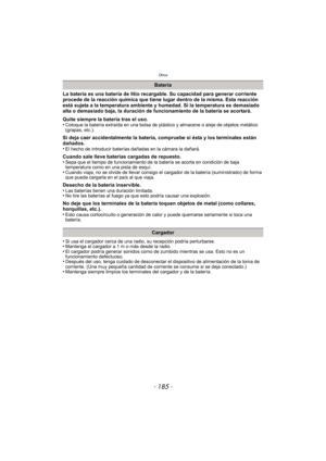 Page 185- 185 -
Otros
La batería es una batería de litio recargable. Su capacidad para generar corriente 
procede de la reacción química que tiene lugar dentro de la misma. Esta reacción 
está sujeta a la temperatura ambiente y humedad. Si la temperatura es demasiado 
alta o demasiado baja, la duración de funcionamiento de la batería se acortará.
Quite siempre la batería tras el uso.
•
Coloque la batería extraída en una bolsa de plástico y almacene o aleje de objetos metálico 
(grapas, etc.).
Si deja caer...