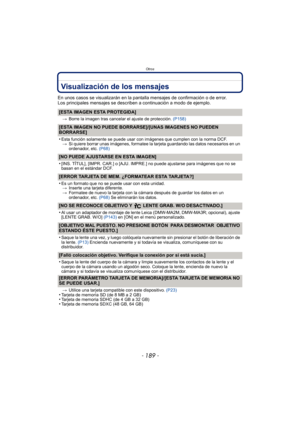 Page 189- 189 -
Otros
Visualización de los mensajes
En unos casos se visualizarán en la pantalla mensajes de confirmación o de error.
Los principales mensajes se describen a continuación a modo de ejemplo.
[ESTA IMAGEN ESTA PROTEGIDA]
>Borre la imagen tras cancelar el ajuste de protección.  (P158)
[ESTA IMAGEN NO PUEDE BORRARSE]/[UNAS IMAGENES NO PUEDEN 
BORRARSE]
•
Esta función solamente se puede usar con imágenes que cumplen con la norma DCF.
> Si quiere borrar unas imágenes, formatee la tarjeta guardando las...