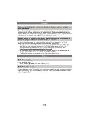 Page 195- 195 -
Otros
•Dependiendo del objetivo utilizado, la imagen podría estar ligeramente retorcida o podrían 
verse colores en el borde dependiendo del factor de zoom, debido a las características del 
objetivo. Además, la periferia de la imagen podría aparecer retorcida porque la perspectiva se 
mejora cuando se utiliza el Gran angular. No se trata de una avería.
•La función del estabilizador de imagen óptica de la lente intercambiable (H-FS014042, 
H-PS14042) sólo funciona correctamente con las cámaras...