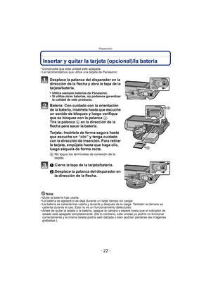 Page 22Preparación
- 22 -
Insertar y quitar la tarjeta (opcional)/la batería
•Compruebe que esta unidad esté apagada.•Le recomendamos que utilice una tarjeta de Panasonic.
Desplace la palanca del disparador en la 
dirección de la flecha y abra la tapa de la 
tarjeta/batería.
•Utilice siempre baterías de Panasonic.•Si utiliza otras baterías, no podemos garantizar 
la calidad de este producto.
Batería: Con cuidado con la orientación 
de la batería, insértela hasta que escuche 
un sonido de bloqueo y luego...