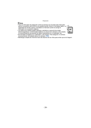 Page 24Preparación
- 24 -
Nota
•Tiene el interruptor de protección contra la escritura A (Cuando este interruptor 
está en la posición de [LOCK] no es posible escribir, borrar ni formatear datos. La 
capacidad de escribir, borrar y formatear se reanuda cuando se ponga el 
interruptor en su posición original.)
•Los datos de la tarjeta pueden dañarse o perderse a causa de las ondas 
electromagnéticas, la electricidad estática o la rotura de la cámara o de la tarjeta. 
Le recomendamos que guarde los datos...