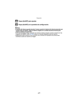 Page 27- 27 -
Preparación
Toque [AJUST]  para ajustar.
Toque [AJUST] en la pantalla de configuración.
Nota
•El ajuste del reloj se guarda durante 3 meses usando la batería del reloj incorporada aun 
cuando esté sin batería. (Deje la batería cargada en la unidad durante 24 horas para 
cargar la batería incorporada.)
•Si no está ajustado el reloj, no puede ser impresa la fecha correcta cuando la imprime en las 
imágenes con [IMPR. CAR.]  (P148) o pide a un estudio fotográfico que las imprima.
•Asegúrese de fijar...