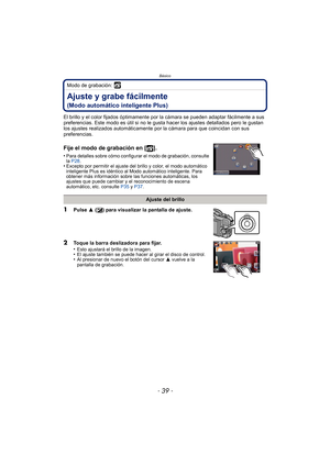 Page 39- 39 -
Básico
Modo de grabación: 
Ajuste y grabe fácilmente
(Modo automático inteligente Plus)
El brillo y el color fijados óptimamente por la cámara se pueden adaptar fácilmente a sus 
preferencias. Este modo es útil si no le gusta hacer los ajustes detallados pero le gustan 
los ajustes realizados automáticamente por la cámara para que coincidan con sus 
preferencias.
Fije el modo de grabación en [ ].
•Para detalles sobre cómo configurar el modo de grabación, consulte 
la P28 .
•Excepto por permitir el...