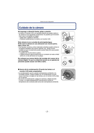 Page 5- 5 -
Antes de usar el dispositivo
Antes de usar el dispositivoCuidado de la cámara
No exponga a vibración fuerte, golpe o presión.
•La lente, el monitor LCD o la carcasa externa se pueden dañar si 
se utilizan en las siguientes condiciones. Es posible que funcionen 
mal o que no se grabe la imagen.
–Haga caer o golpee la cámara.–Presione fuertemente en la lente o el monitor LCD.
Esta cámara no es a prueba de polvo/goteo/agua.
Evite usar la cámara en una ubicación con mucho polvo, 
agua, arena, etc.
•...