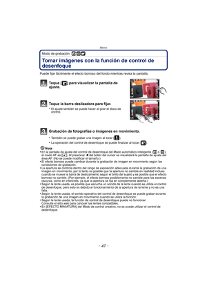 Page 41- 41 -
Básico
Modo de grabación: 
Tomar imágenes con la función de control de 
desenfoque
Puede fijar fácilmente el efecto borroso del fondo mientras revisa la pantalla.
Toque [ ] para visualizar la pantalla de 
ajuste.
Toque la barra deslizadora para fijar.
•El ajuste también se puede hacer al girar el disco de 
control.
Grabación de fotografías o imágenes en movimiento.
•También se puede grabar una imagen al tocar [ ].
•La operación del control de desenfoque se puede finalizar al tocar [ ].
Nota
•En la...