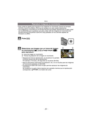 Page 51- 51 -
Básico
•Esta unidad se diseñó para reproducir las imágenes en movimiento usando los formatos 
AVCHD y QuickTime Motion JPEG que se tomaron con este modelo (solamente).
•Las imágenes en movimiento en el formato AVCHD que pueden reproducirse en esta unidad 
son las [AVCHD] que se grabaron con esta unidad, sólo las imágenes en movimiento del 
formato AVCHD (incluyendo el [AVCHD Lite]) grabadas con las cámaras digitales de 
Panasonic (LUMIX).
Reproducir imágenes en movimiento
Pulse [ (].
Seleccione...