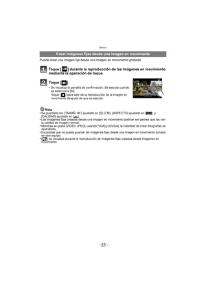 Page 53- 53 -
Básico
Puede crear una imagen fija desde una imagen en movimiento grabada.
Toque [ ] durante la reproducción de las imágenes en movimiento 
mediante la operación de toque.
To q u e  [ ] .
•Se visualiza la pantalla de confirmación. Se ejecuta cuando 
se selecciona [SI]. 
Toque [ ] para salir de la reproducción de la imagen en 
movimiento después de que se ejecuta.
Nota
•Se guardará con [TAMAÑ. IM.] ajustado en [S] (2 M), [ASPECTO] ajustado en [ W], y 
[CALIDAD] ajustado en [› ].
•Las imágenes fijas...