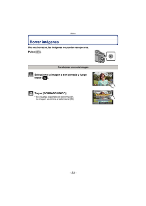 Page 54Básico
- 54 -
Borrar imágenes
Una vez borradas, las imágenes no pueden recuperarse.
Pulse [(].
Para borrar una sola imagen
Seleccione la imagen a ser borrada y luego 
toque [ ].
Toque [BORRADO UNICO].
•Se visualiza la pantalla de confirmación. 
La imagen se elimina al seleccionar [SI]. 