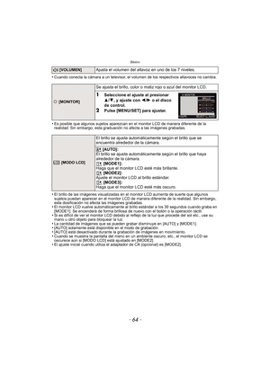 Page 64Básico
- 64 -
•Cuando conecta la cámara a un televisor, el volumen de los respectivos altavoces no cambia.
•Es posible que algunos sujetos aparezcan en el monitor LCD de manera diferente de la 
realidad. Sin embargo, esta graduación no afecta a las imágenes grabadas.
•El brillo de las imágenes visualizadas en el monitor LCD aumenta de suerte que algunos 
sujetos puedan aparecer en el monitor LCD de manera diferente de la realidad. Sin embargo, 
esta dosificación no afecta las imágenes grabadas.
•El...