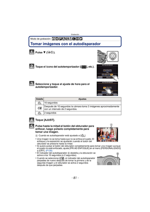 Page 81- 81 -
Grabación
Modo de grabación: 
Tomar imágenes con el autodisparador
Pulse 4 ().
Toque el icono del autotemporizador ([ ], etc.).
Seleccione y toque el ajuste de hora para el 
autotemporizador.
Toque [AJUST].
Pulse hasta la mitad el botón del obturador para 
enfocar, luego púlselo completamente para 
tomar una imagen.
ACuando es autodisparador está ajustado a [ ].
•Una imagen no se toma hasta que no se enfoca el sujeto. El 
enfoque y la exposición se ajustarán cuando el botón del 
obturador se...