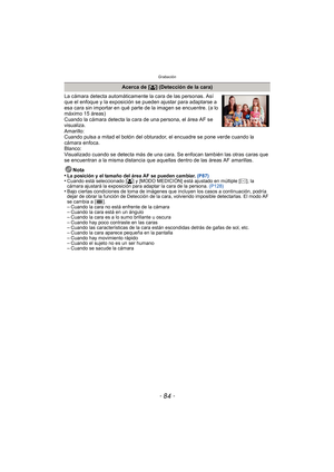 Page 84Grabación
- 84 -
La cámara detecta automáticamente la cara de las personas. Así 
que el enfoque y la exposición se pueden ajustar para adaptarse a 
esa cara sin importar en qué parte de la imagen se encuentre. (a lo 
máximo 15 áreas)
Cuando la cámara detecta la cara de una persona, el área AF se 
visualiza.
Amarillo:
Cuando pulsa a mitad el botón del obturador, el encuadre se pone verde cuando la 
cámara enfoca.
Blanco:
Visualizado cuando se detecta más de una cara. Se enfocan también las otras caras que...