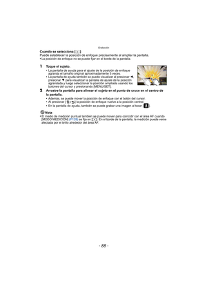 Page 88Grabación
- 88 -
Cuando se selecciona [ ]
Puede establecer la posición de enfoque precisamente al ampliar la pantalla.
•
La posición de enfoque no se puede fijar en el borde de la pantalla.
1Toque el sujeto.
•La pantalla de ayuda para el ajuste de la posición de enfoque 
agranda el tamaño original aproximadamente 5 veces.
•La pantalla de ayuda también se puede visualizar al presionar  2, 
presionar  4 para visualizar la pantalla de ajuste de la posición 
agrandada y luego seleccionar la posición ampliada...