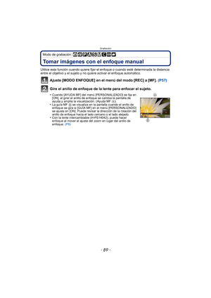 Page 89- 89 -
Grabación
Modo de grabación: 
Tomar imágenes con el enfoque manual
Utilice esta función cuando quiere fijar el enfoque o cuando esté determinada la distancia 
entre el objetivo y el sujeto y no quiere activar el enfoque automático.
Ajuste [MODO ENFOQUE] en el menú del modo [REC] a [MF]. (P57)
Gire el anillo de enfoque de la lente para enfocar el sujeto.
•Cuando [AYUDA MF] del menú [PERSONALIZADO] se fija en 
[ON], al girar el anillo de enfoque se cambia la pantalla de 
ayuda y amplia la...