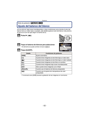 Page 92Grabación
- 92 -
Modo de grabación: 
Ajuste del balance del blanco
A la luz del sol, bajo luces incandescentes u otras condiciones como donde el color del 
blanco toma un matiz rojizo o azulado, este detalle ajusta al color del blanco más próximo 
al que se ve con los ojos según la fuente de luz.
Pulse 1 ().
Toque el balance de blancos para seleccionar.
•El elemento se puede cambiar al tocar [ ]/[ ].
Toque [AJUST].
¢ Funcionará como [AWB] durante la grabación de las imágenes en movimiento....