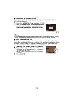 Page 94Grabación
- 94 -
∫Ajuste manual del balance de blancos
Fije el valor de balance de blancos ajustado. Úselo para armonizar las condiciones 
cuando toma fotografías.
1Seleccione [ ], [ ] y luego toque [AJ. BLANCO].
2Dirija la cámara hacia una hoja de papel blanco, etc. 
de manera que el encuadre en el centro sólo se 
cubra con el objeto blanco, luego pulse [AJUST].
Nota
•
Es posible que el balance de blancos no se aj uste cuando el sujeto sea demasiado brilloso u 
oscuro. Ajuste nuevamente el balance de...