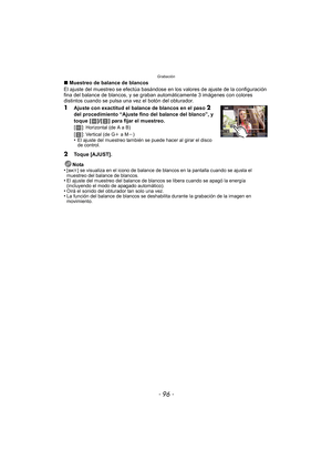 Page 96Grabación
- 96 -
∫Muestreo de balance de blancos
El ajuste del muestreo se efectúa basándose en los valores de ajuste de la configuración 
fina del balance de blancos, y se graban  automáticamente 3 imágenes con colores 
distintos cuando se pulsa una vez el botón del obturador.
1Ajuste con exactitud el balance de blancos en el paso 2 
del procedimiento “Ajuste fino del balance del blanco”, y 
toque [ ]/[ ] para fijar el muestreo.
[]
: Horizontal (de A a B)
[]: Vertical (de Gi a Mj)•El ajuste del muestreo...