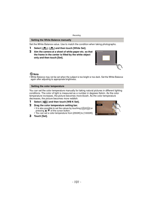 Page 101- 101 -
Recording
Set the White Balance value. Use to match the condition when taking photographs.
1Select [ ], [ ] and then touch [White Set].
2Aim the camera at a sheet of white paper etc. so that 
the frame in the center is filled by the white object 
only and then touch [Set].
Note
•
White Balance may not be set when the subject is too bright or too dark. Set the White Balance 
again after adjusting to appropriate brightness.
You can set the color temperature manually for  taking natural pictures in...