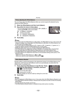 Page 102Recording
- 102 -
You can finely adjust the White Balance when you cannot acquire the desired hue by 
setting the White Balance.
1Select the White Balance and then touch [Adjust.].
2Drag within the frame to finely adjust.
•You can finely adjust also by touching [G_]/[M`]/[A]/[B], or 
pressing  3/4/2 /1 of the cursor button.
3Touch [Set].
Note
•
If you finely adjust the White Balance to [A] (amber), the White Balance icon on the screen will 
change to orange. If you finely adjust the White Balance to [B]...