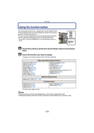 Page 103- 103 -
Recording
Using the function button
The recording functions etc. registered in the [Fn Button Set] 
of the [Custom] menu can be assigned to the [Fn1] (function) 
buttons, [Fn2] and [Fn3] icon.
You can use the assigned functions by pressing the buttons 
for [Fn1] and by touching the icons for [Fn2] and [Fn3].
•
To use [Fn1], set the [Q.MENU/Fn1] of the [Custom] menu to 
[Fn1].
Touch [Fn1], [Fn2] or [Fn3] from the [Fn Button Set] in the [Custom] 
menu.
Touch the function you want to assign.
•Assign...