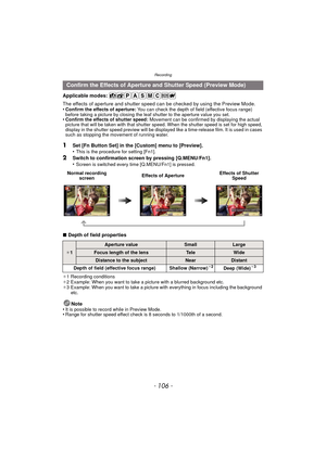 Page 106Recording
- 106 -
Applicable modes: 
The effects of aperture and shutter speed can be checked by using the Preview Mode.
•
Confirm the effects of aperture:  You can check the depth of field (effective focus range) 
before taking a picture by closing the leaf shutter to the aperture value you set.
•Confirm the effects of shutter speed: Movement can be confirmed by displaying the actual 
picture that will be taken with that shutter speed. When the shutter speed is set for high speed, 
display in the...