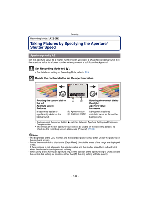 Page 108Recording
- 108 -
Recording Mode: 
Taking Pictures by Specifying the Aperture/
Shutter Speed
Set the aperture value to a higher number when you want a sharp focus background. Set 
the aperture value to a lower number when you want a soft focus background.
Set Recording Mode to [ ].
•For details on setting up Recording Mode, refer to P29.
Rotate the control dial to set the aperture value.
•Each press of the cursor button  3 switches between Aperture Setting and Exposure 
Compensation.
•The effects of the...