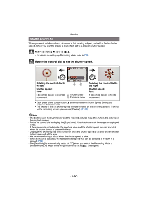 Page 109- 109 -
Recording
When you want to take a sharp picture of a fast moving subject, set with a faster shutter 
speed. When you want to create a trail effect, set to a slower shutter speed.
Set Recording Mode to [ ].
•For details on setting up Recording Mode, refer to P29.
Rotate the control dial to set the shutter speed.
•Each press of the cursor button  3 switches between Shutter Speed Setting and 
Exposure Compensation.
•The effects of the set shutter speed will not  be visible on the recording screen....