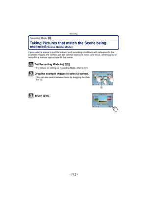 Page 112Recording
- 112 -
Recording Mode: 
Taking Pictures that match the Scene being 
recorded
 (Scene Guide Mode)
If you select a scene to suit the subject and recording conditions with reference to the 
example images, the camera will set optimal exposure, color, and focus, allowing you to 
record in a manner appropriate to the scene.
Set Recording Mode to [ ].
•For details on setting up Recording Mode, refer to P29.
Drag the example images to select a screen.
•You can also switch between items by dragging...