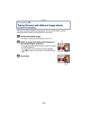 Page 122Recording
- 122 -
Recording Mode: 
Taking Pictures with different image effects 
(Creative Control Mode)
This mode records with additional image effects. You can set the effects to add by 
selecting example images and checking them on the screen.
Set Recording Mode to [ ].
•For details on setting up Recording Mode, refer to P29.
Select an image effect (filters) with reference to 
the example images, and touch.
•The image effect of the selected example image will be applied 
in a preview display A.•The...
